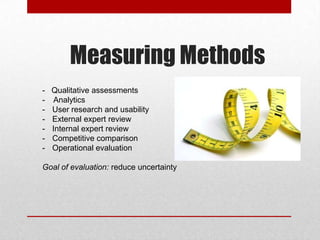 Measuring Methods
- Qualitative assessments
- Analytics
- User research and usability
- External expert review
- Internal expert review
- Competitive comparison
- Operational evaluation
Goal of evaluation: reduce uncertainty
 