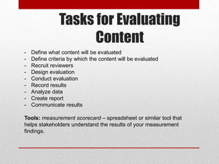 Tasks for Evaluating
Content
- Define what content will be evaluated
- Define criteria by which the content will be evaluated
- Recruit reviewers
- Design evaluation
- Conduct evaluation
- Record results
- Analyze data
- Create report
- Communicate results
Tools: measurement scorecard – spreadsheet or similar tool that
helps stakeholders understand the results of your measurement
findings.
 