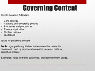 Governing Content
Create, Maintain & Update
- Core strategy
- Authority and ownership policies
- Processes and procedures
- Plans and priorities
- Content policies
- Guidelines
Tasks for governing content
Tools: style guide – guideline that ensures that content is
consistent, used by anyone who creates, reviews, edits, or
publishes content.
Examples: voice and tone guidelines, product trademark usage.
 