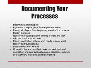 Documenting Your
Processes
- Determine a starting point
- Figure out a logical place for the process to end
- Identify all players from beginning to end of the process
- Sketch the tasks
- Identify interaction patterns among players and task
- Allocate timeframe for tasks
- Identify notification pattern: who needs to know what
- Identify approval patterns
- Determine all the “what ifs”
- Once all roles are identified, tasks are sketched, and
notification and approval patterns are identified, examine
your workflow to see if it can be simplified
 