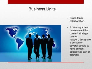 Business Units
- Cross team
collaboration.
- If creating a new
business unit for
content strategy
cannot
happen, designate
a person or
several people to
have content
strategy as part of
their job.
 