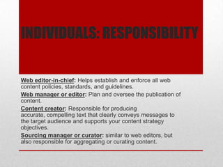 INDIVIDUALS: RESPONSIBILITY
Web editor-in-chief: Helps establish and enforce all web
content policies, standards, and guidelines.
Web manager or editor: Plan and oversee the publication of
content.
Content creator: Responsible for producing
accurate, compelling text that clearly conveys messages to
the target audience and supports your content strategy
objectives.
Sourcing manager or curator: similar to web editors, but
also responsible for aggregating or curating content.
 