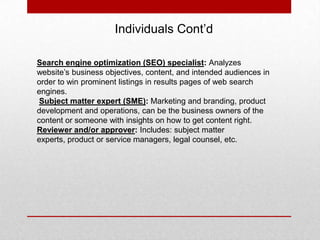 Individuals Cont’d
Search engine optimization (SEO) specialist: Analyzes
website’s business objectives, content, and intended audiences in
order to win prominent listings in results pages of web search
engines.
Subject matter expert (SME): Marketing and branding, product
development and operations, can be the business owners of the
content or someone with insights on how to get content right.
Reviewer and/or approver: Includes: subject matter
experts, product or service managers, legal counsel, etc.
 