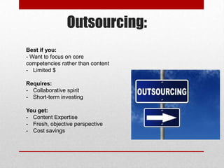 Outsourcing:
Best if you:
- Want to focus on core
competencies rather than content
- Limited $
Requires:
- Collaborative spirit
- Short-term investing
You get:
- Content Expertise
- Fresh, objective perspective
- Cost savings
 