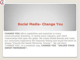 Social Media- Change You

CHANGE YOU offers capabilities and expertise in every
communication discipline, in nearly every industry, with client
relationships that span the globe. We create Global Brands and make
our consumers experience the heavenly feeling and would like them to
always “Cherish the Sweet Memories forever”. We call them
“CHANGE YOU”. In a simplistic way, CHANGE YOU “VALUES YOUR
SWEET MEMORIES”.
 