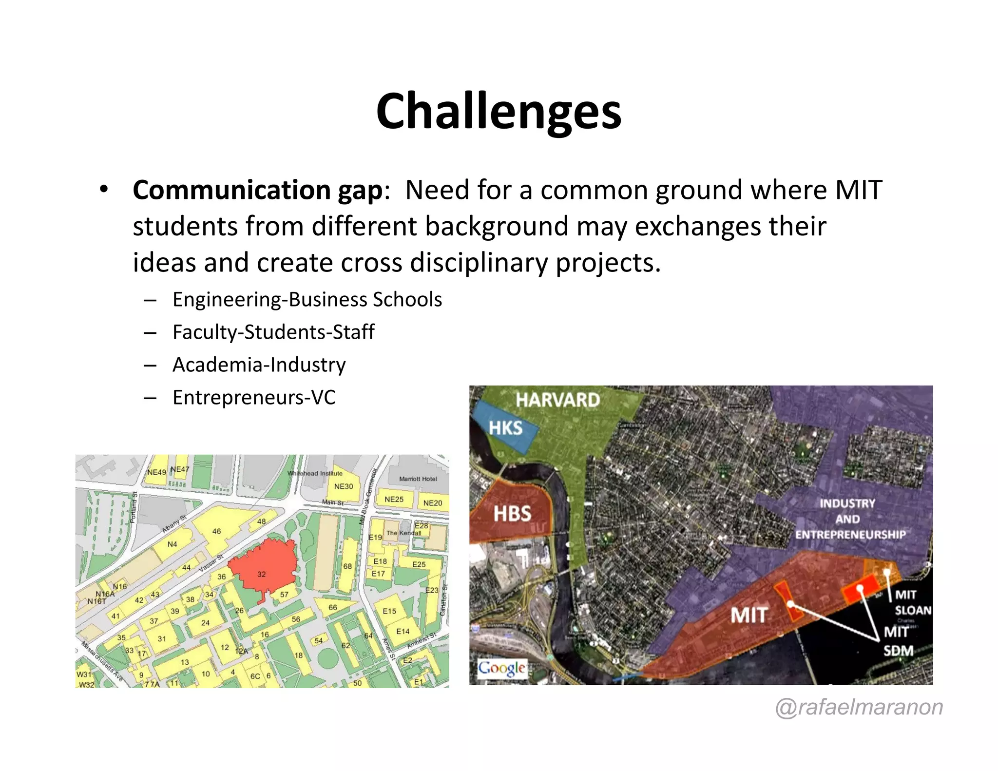 Challenges
• Communication gap: Need for a common ground where MIT
  students from different background may exchanges their
  ideas and create cross disciplinary projects.
   –   Engineering-Business Schools
   –   Faculty-Students-Staff
   –   Academia-Industry
   –   Entrepreneurs-VC




                                                @rafaelmaranon
 