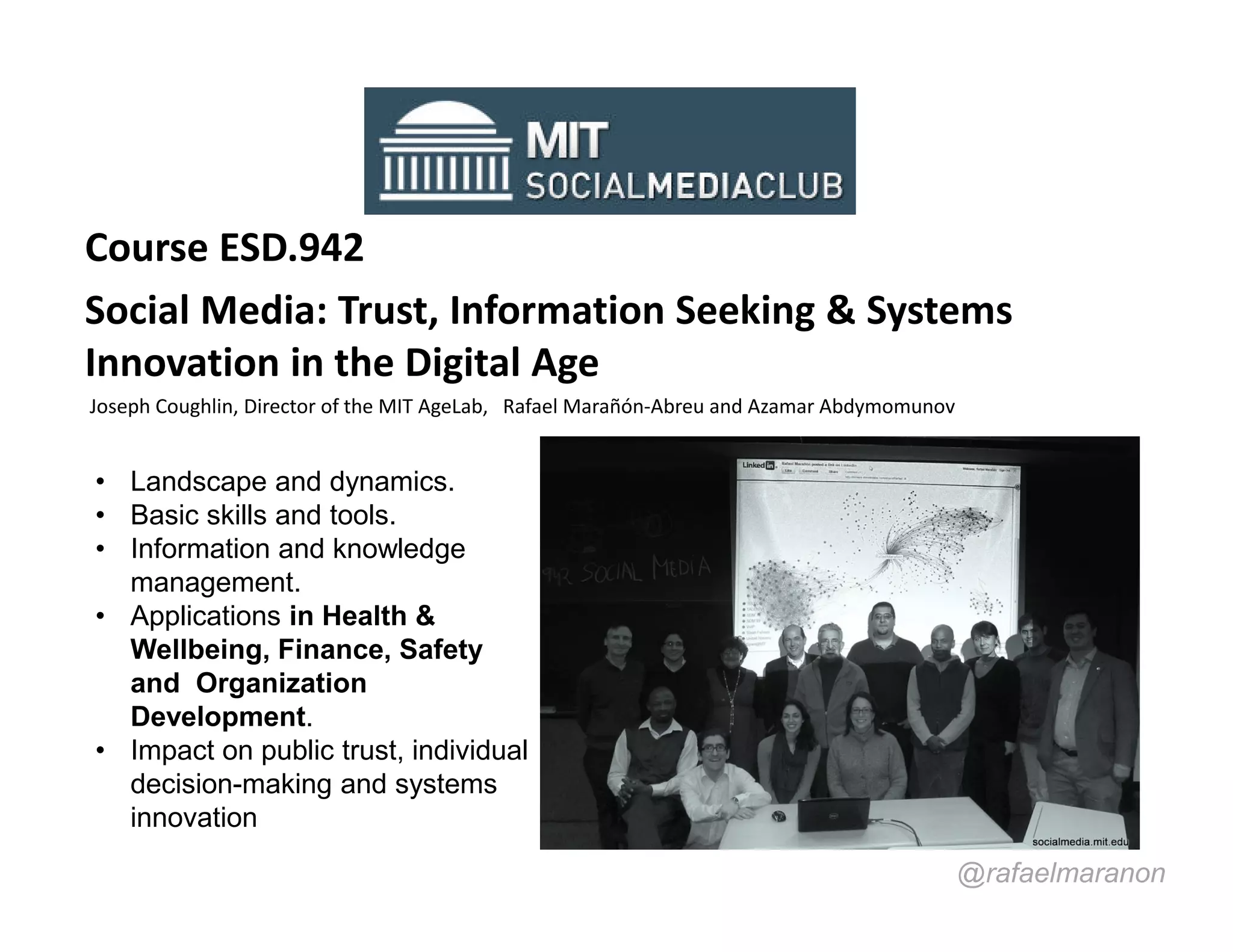 Course ESD.942
Social Media: Trust, Information Seeking & Systems
Innovation in the Digital Age
Joseph Coughlin, Director of the MIT AgeLab, Rafael Marañón-Abreu and Azamar Abdymomunov


• Landscape and dynamics.
• Basic skills and tools.
• Information and knowledge
  management.
• Applications in Health &
  Wellbeing, Finance, Safety
  and Organization
  Development.
• Impact on public trust, individual
  decision-making and systems
  innovation
                                                                                           @rafaelmaranon
 