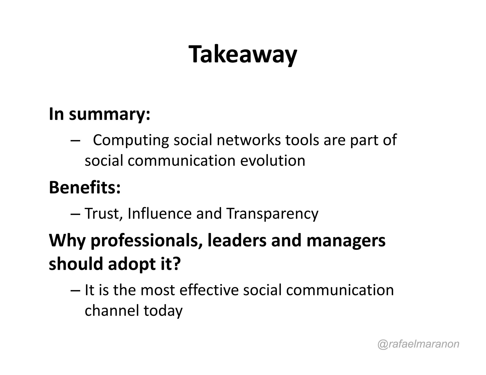 Takeaway

In summary:
  – Computing social networks tools are part of
   social communication evolution
Benefits:
  – Trust, Influence and Transparency
Why professionals, leaders and managers
should adopt it?
  – It is the most effective social communication
    channel today
                                              @rafaelmaranon
 