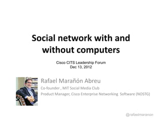Social network with and
  without computers
          Cisco CITS Leadership Forum
                  Dec 13, 2012


  Rafael Marañón Abreu
  Co-founder , MIT Social Media Club
  Product Manager, Cisco Enterprise Networking Software (NOSTG)




                                                 @rafaelmaranon
 