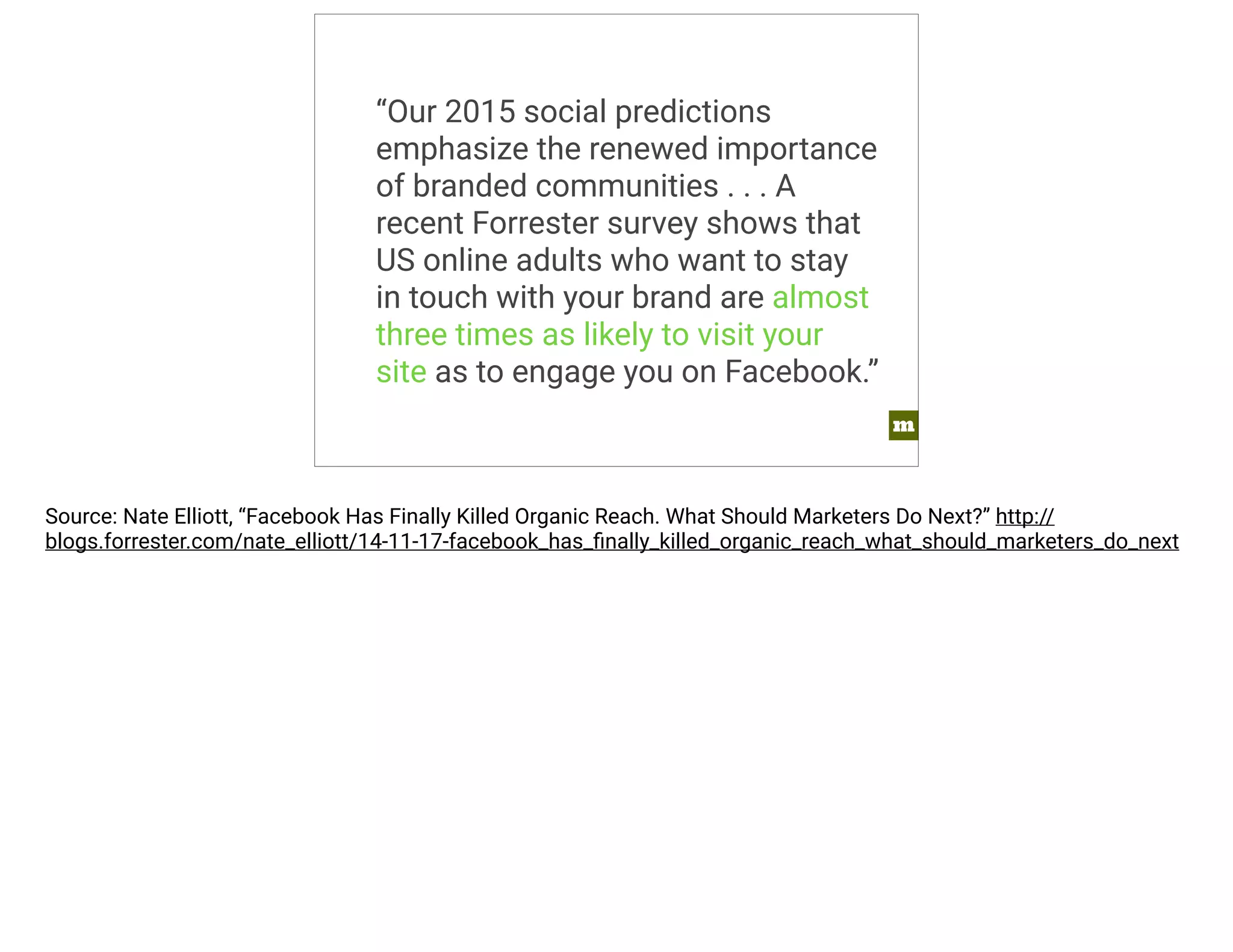 m 
“Our 2015 social predictions 
emphasize the renewed importance 
of branded communities . . . A 
recent Forrester survey shows that 
US online adults who want to stay 
in touch with your brand are almost 
three times as likely to visit your 
site as to engage you on Facebook.” 
Source: Nate Elliott, “Facebook Has Finally Killed Organic Reach. What Should Marketers Do Next?” http:// 
blogs.forrester.com/nate_elliott/14-11-17-facebook_has_finally_killed_organic_reach_what_should_marketers_do_next 
 