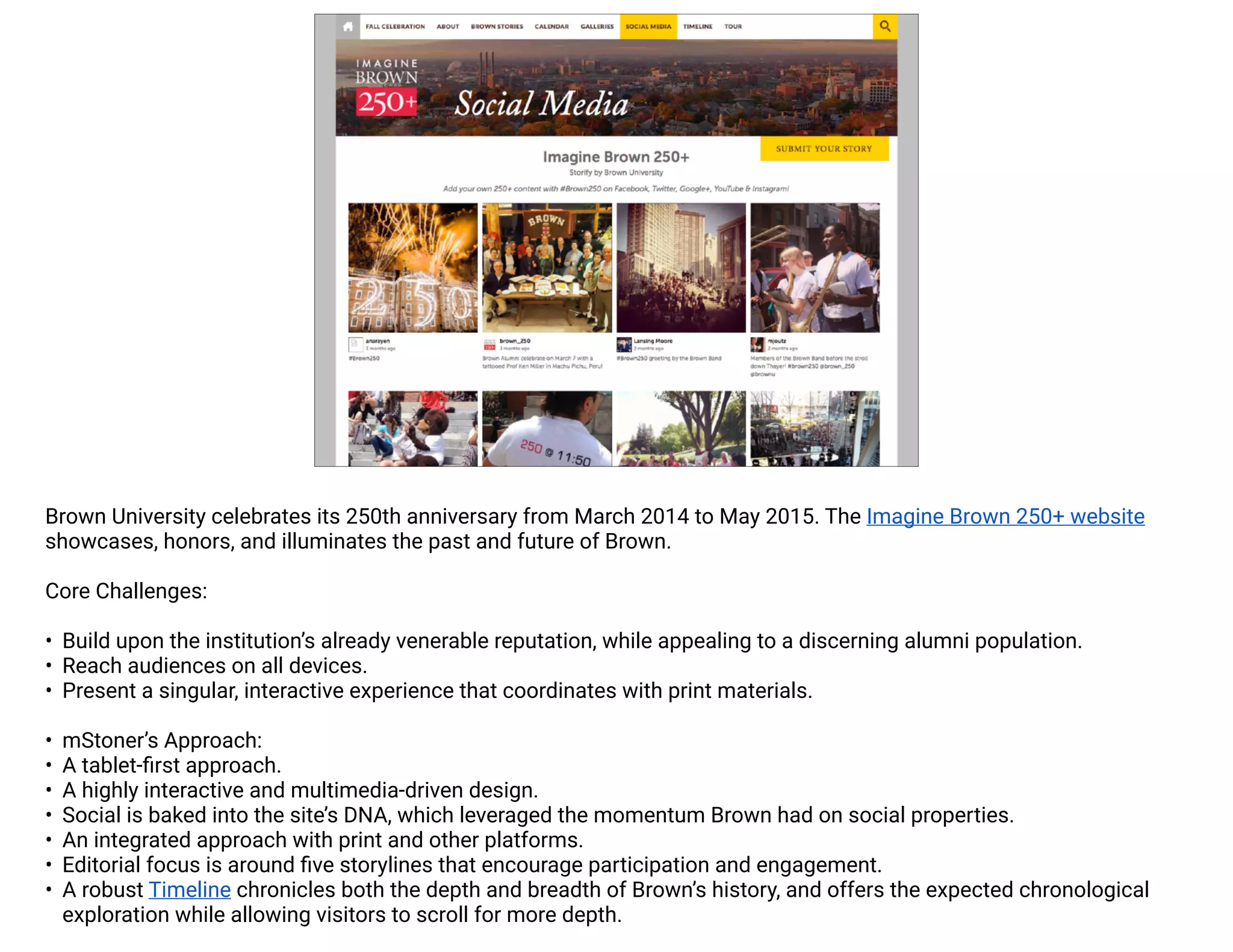 Brown University celebrates its 250th anniversary from March 2014 to May 2015. The Imagine Brown 250+ website 
showcases, honors, and illuminates the past and future of Brown. 
Core Challenges: 
• Build upon the institution’s already venerable reputation, while appealing to a discerning alumni population. 
• Reach audiences on all devices. 
• Present a singular, interactive experience that coordinates with print materials. 
• mStoner’s Approach: 
• A tablet-first approach. 
• A highly interactive and multimedia-driven design. 
• Social is baked into the site’s DNA, which leveraged the momentum Brown had on social properties. 
• An integrated approach with print and other platforms. 
• Editorial focus is around five storylines that encourage participation and engagement. 
• A robust Timeline chronicles both the depth and breadth of Brown’s history, and offers the expected chronological 
exploration while allowing visitors to scroll for more depth. 
 