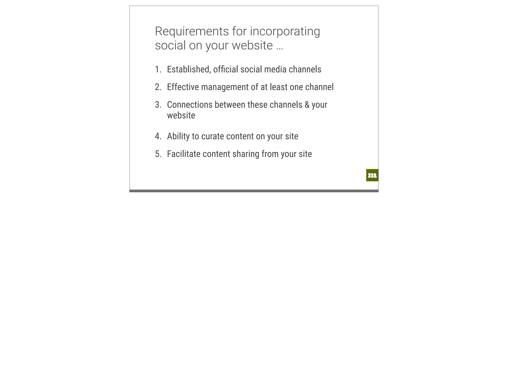 m 
Requirements for incorporating 
social on your website … 
1. Established, official social media channels 
2. Effective management of at least one channel 
3. Connections between these channels & your 
website 
4. Ability to curate content on your site 
5. Facilitate content sharing from your site 
 