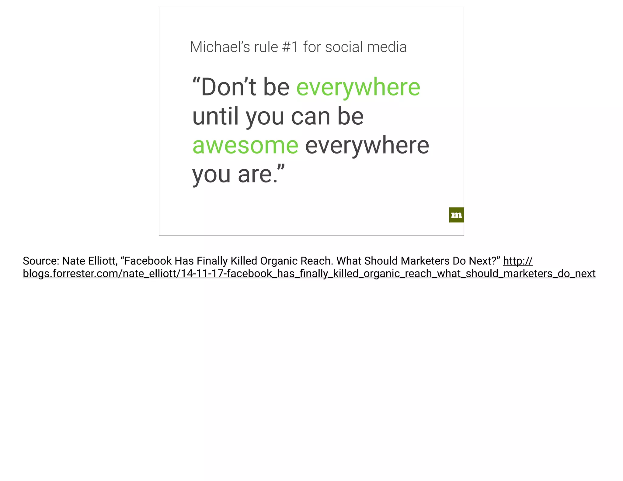 m 
Michael’s rule #1 for social media 
“Don’t be everywhere 
until you can be 
awesome everywhere 
you are.” 
Source: Nate Elliott, “Facebook Has Finally Killed Organic Reach. What Should Marketers Do Next?” http:// 
blogs.forrester.com/nate_elliott/14-11-17-facebook_has_finally_killed_organic_reach_what_should_marketers_do_next 
 