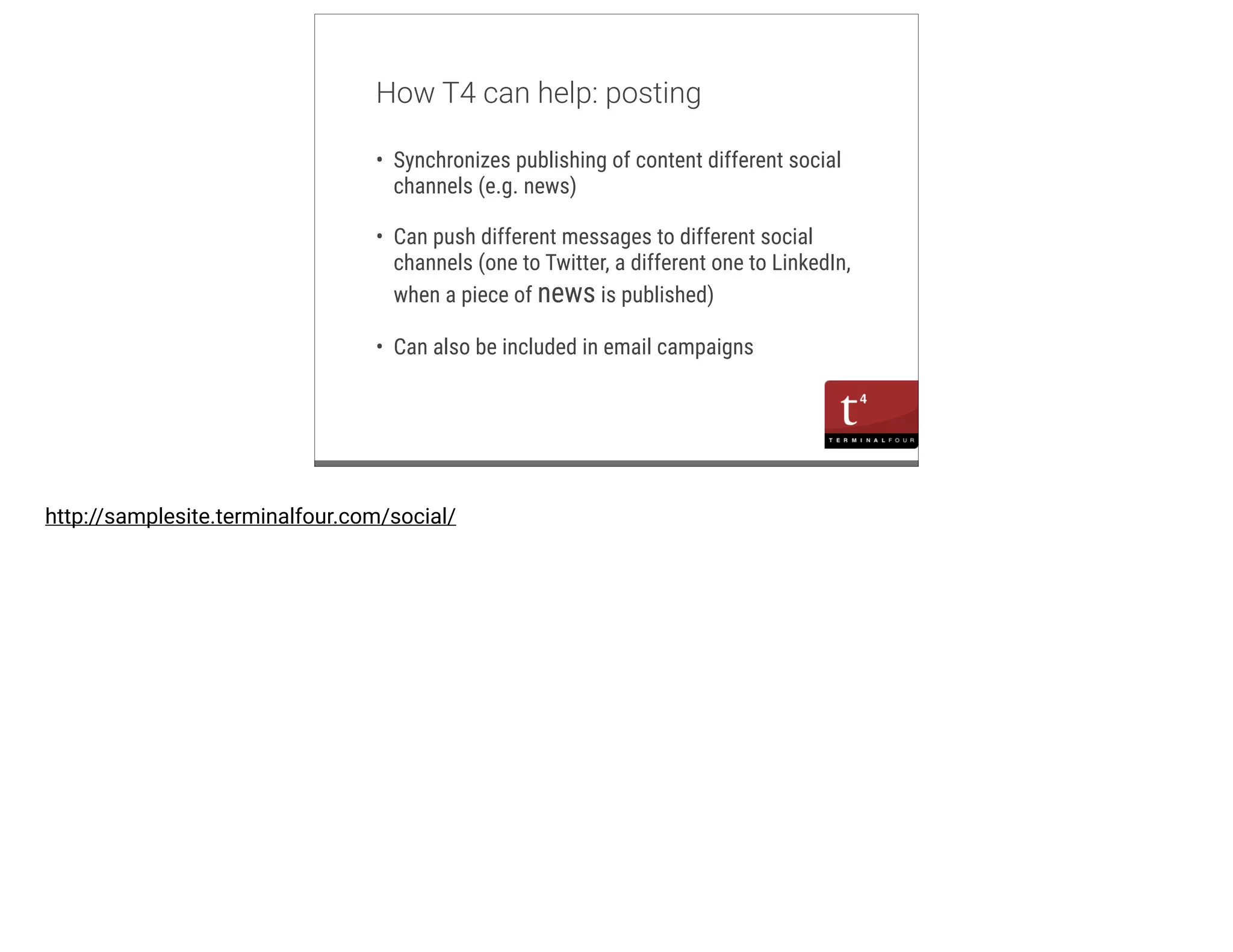 m 
How T4 can help: posting 
• Synchronizes publishing of content different social 
channels (e.g. news) 
• Can push different messages to different social 
channels (one to Twitter, a different one to LinkedIn, 
when a piece of news is published) 
• Can also be included in email campaigns 
http://samplesite.terminalfour.com/social/ 
 