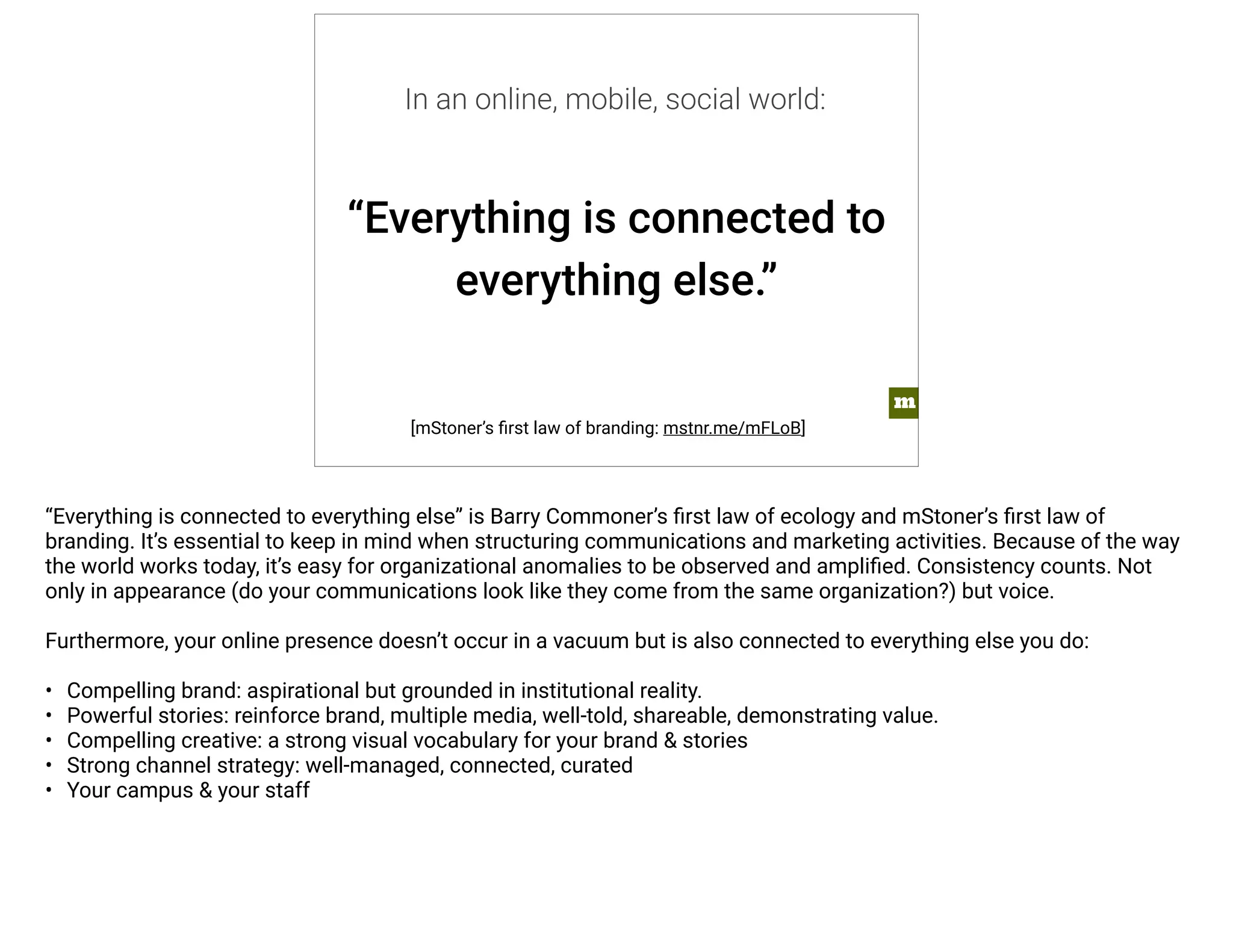 “Everything is connected to 
everything else.” 
[mStoner’s first law of branding: mstnr.me/mFLoB] 
m 
In an online, mobile, social world: 
“Everything is connected to everything else” is Barry Commoner’s first law of ecology and mStoner’s first law of 
branding. It’s essential to keep in mind when structuring communications and marketing activities. Because of the way 
the world works today, it’s easy for organizational anomalies to be observed and amplified. Consistency counts. Not 
only in appearance (do your communications look like they come from the same organization?) but voice. 
Furthermore, your online presence doesn’t occur in a vacuum but is also connected to everything else you do: 
• Compelling brand: aspirational but grounded in institutional reality. 
• Powerful stories: reinforce brand, multiple media, well-told, shareable, demonstrating value. 
• Compelling creative: a strong visual vocabulary for your brand & stories 
• Strong channel strategy: well-managed, connected, curated 
• Your campus & your staff 
 
