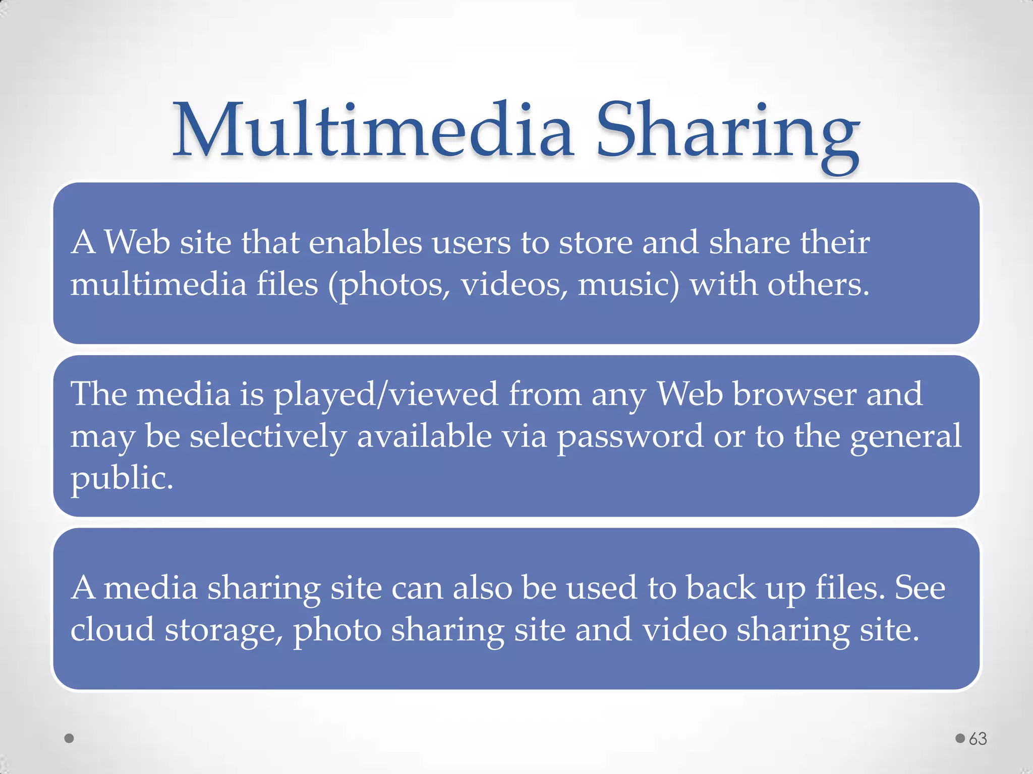 Multimedia Sharing
A Web site that enables users to store and share their
multimedia files (photos, videos, music) with others.
The media is played/viewed from any Web browser and
may be selectively available via password or to the general
public.
A media sharing site can also be used to back up files. See
cloud storage, photo sharing site and video sharing site.
63
 