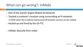 What can go wrong?: InMobi
15-Feb-17Arrka Consulting - Confidential
21
 One of the world’s largest Mobile Ad Network
 Tracked a customer’s location using surrounding wi-fi networks
 EVEN when the customer had turned off location services on her mobile
 Hauled up and fined by the US FTC
 InMobi: Basically from India!
 