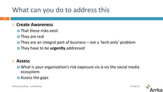 What can you do to address this
15-Feb-17Arrka Consulting - Confidential
26
 Create Awareness
 That these risks exist
 They are real
 They are an integral part of business – not a ‘tech-only’ problem
 They have to be urgently addressed
 Assess
 What is your organization’s risk exposure vis-à-vis the social media
ecosystem
 Assess the gaps
 