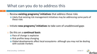 What can you do to address this
15-Feb-17Arrka Consulting - Confidential
27
 Review existing programs/ initiatives that address these risks
 Likely that existing risk management initiatives may be addressing some parts of
these risks
 Initiate new programs/ initiatives to take care of unaddressed gaps
 Do this on a continual basis
 Pace of change is explosive
 Risk profiles keep changing
 Global developments affect local ecosystems- although you may not be dealing
with outside markets
 