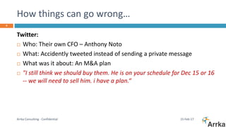 How things can go wrong…
15-Feb-17Arrka Consulting - Confidential
4
Twitter:
 Who: Their own CFO – Anthony Noto
 What: Accidently tweeted instead of sending a private message
 What was it about: An M&A plan
 "I still think we should buy them. He is on your schedule for Dec 15 or 16
-- we will need to sell him. i have a plan.“
 