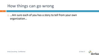 How things can go wrong
15-Feb-17Arrka Consulting - Confidential
6
 …Am sure each of you has a story to tell from your own
organization…
 