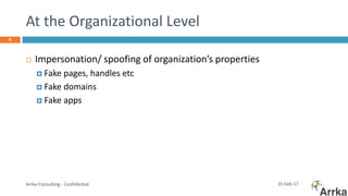 At the Organizational Level
15-Feb-17Arrka Consulting - Confidential
8
 Impersonation/ spoofing of organization’s properties
 Fake pages, handles etc
 Fake domains
 Fake apps
 