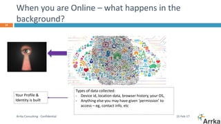 When you are Online – what happens in the
background?
15-Feb-17Arrka Consulting - Confidential
10
Types of data collected:
- Device id, location data, browser history, your OS,
- Anything else you may have given ‘permission’ to
access – eg, contact info, etc
Your Profile &
Identity is built
 