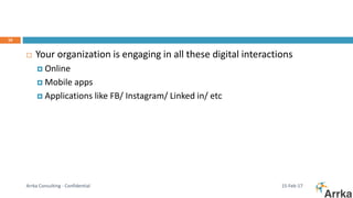 15-Feb-17Arrka Consulting - Confidential
16
 Your organization is engaging in all these digital interactions
 Online
 Mobile apps
 Applications like FB/ Instagram/ Linked in/ etc
 
