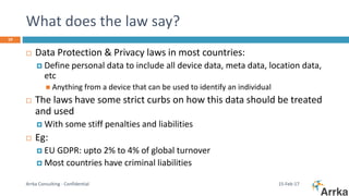 What does the law say?
15-Feb-17Arrka Consulting - Confidential
19
 Data Protection & Privacy laws in most countries:
 Define personal data to include all device data, meta data, location data,
etc
 Anything from a device that can be used to identify an individual
 The laws have some strict curbs on how this data should be treated
and used
 With some stiff penalties and liabilities
 Eg:
 EU GDPR: upto 2% to 4% of global turnover
 Most countries have criminal liabilities
 