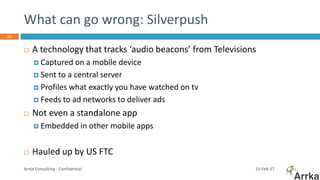 What can go wrong: Silverpush
15-Feb-17Arrka Consulting - Confidential
22
 A technology that tracks ‘audio beacons’ from Televisions
 Captured on a mobile device
 Sent to a central server
 Profiles what exactly you have watched on tv
 Feeds to ad networks to deliver ads
 Not even a standalone app
 Embedded in other mobile apps
 Hauled up by US FTC
 