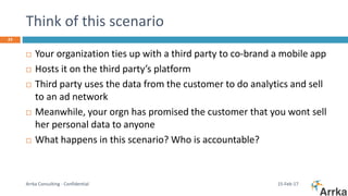 Think of this scenario
15-Feb-17Arrka Consulting - Confidential
23
 Your organization ties up with a third party to co-brand a mobile app
 Hosts it on the third party’s platform
 Third party uses the data from the customer to do analytics and sell
to an ad network
 Meanwhile, your orgn has promised the customer that you wont sell
her personal data to anyone
 What happens in this scenario? Who is accountable?
 