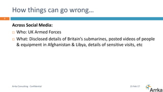 How things can go wrong…
15-Feb-17Arrka Consulting - Confidential
5
Across Social Media:
 Who: UK Armed Forces
 What: Disclosed details of Britain’s submarines, posted videos of people
& equipment in Afghanistan & Libya, details of sensitive visits, etc
 
