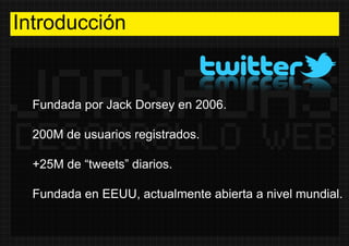 Introducción Fundada por Jack Dorsey en 2006. 200M de usuarios registrados. +25M de “tweets” diarios. Fundada en EEUU, act...