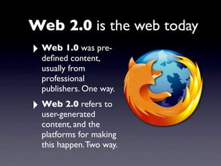Web 2.0 is the web today
‣ Web 1.0 was pre-
  deﬁned content,
  usually from
  professional
  publishers. One way.

‣ Web 2.0 refers to
  user-generated
  content, and the
  platforms for making
  this happen. Two way.
 