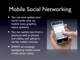 Mobile Social Networking
•   You can now update your
    social media sites via
    mobile (text, graphics,
    status updates)
•   You can update text from a
    phone,as well as photos
    and videos, and upload it
    via the mobile internet
•   SMART ad campaign
    highlighting mobile social
    media (show video)
 