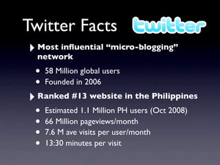 Twitter Facts
‣ Most inﬂuential “micro-blogging”
  network
 • 58 Million global users
 • Founded in 2006
‣ Ranked #13 website in the Philippines
 • Estimated 1.1 Million PH users (Oct 2008)
 • 66 Million pageviews/month
 • 7.6 M ave visits per user/month
 • 13:30 minutes per visit
 