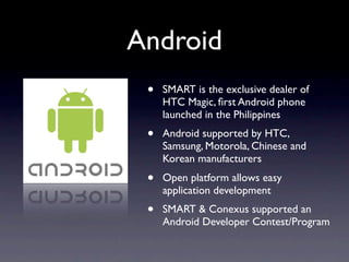 Android
 •   SMART is the exclusive dealer of
     HTC Magic, ﬁrst Android phone
     launched in the Philippines
 •   Android supported by HTC,
     Samsung, Motorola, Chinese and
     Korean manufacturers
 •   Open platform allows easy
     application development
 •   SMART & Conexus supported an
     Android Developer Contest/Program
 