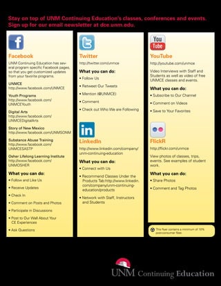 Stay on top of UNM Continuing Education’s classes, conferences and events.
Sign up for our email newsletter at dce.unm.edu.




 Facebook                                Twitter                               YouTube
 UNM Continuing Education has sev-       http://twitter.com/unmce              http://youtube.com/unmce
 eral program specific Facebook pages,
 so that you get customized updates      What you can do:                      Video Interviews with Staff and
 from your favorite programs.                                                  Students as well as video of free
                                         • Follow Us
                                                                               UNMCE classes and events.
 UNMCE
                                         • Retweet Our Tweets
 http://www.facebook.com/UNMCE                                                 What you can do:
 Youth Programs                          • Mention (@UNMCE)                    • Subscribe to Our Channel
 http://www.facebook.com/                • Comment
 UNMCEYouth                                                                    • Comment on Videos
                                         • Check out Who We are Following      • Save to Your Favorites
 Digital Arts
 http://www.facebook.com/
 UNMCEDigitalArts

 Story of New Mexico
 http://www.facebook.com/UNMSONM

 Substance Abuse Training
 http://www.facebook.com/
                                         LinkedIn                              FlickR
 UNMCESASTP                              http://www.linkedin.com/company/      http://flickr.com/unmce
                                         unm-continuing-education
 Osher Lifelong Learning Institute                                             View photos of classes, trips,
 http://www.facebook.com/                What you can do:                      events. See examples of student
 UNMOSHER                                                                      work.
                                         • Connect with Us
 What you can do:                                                              What you can do:
                                         • Recommend Classes Under the
 • Follow and Like Us                      Products Tab:http://www.linkedin.   • Share Photos
                                           com/company/unm-continuing-
 • Receive Updates                                                             • Comment and Tag Photos
                                           education/products
 • Check In
                                         • Network with Staff, Instructors
 • Comment on Posts and Photos             and Students

 • Participate in Discussions

 • Post to Our Wall About Your
   CE Experiences

 • Ask Questions                                                                  This flyer contains a minimum of 10%
                                                                                  post-consumer fiber.




505-277-0077
dce.unm.edu
1634 University Blvd. NE
Albuquerque, NM 87131
                                                                                                                         8/2011
 