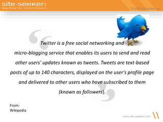 © 2009 Site-Seeker, Inc.
www.site-seeker.com
Twitter is a free social networking and
micro-blogging service that enables its users to send and read
other users' updates known as tweets. Tweets are text-based
posts of up to 140 characters, displayed on the user's profile page
and delivered to other users who have subscribed to them
(known as followers).
From:
Wikipedia
 