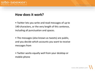 © 2009 Site-Seeker, Inc.
www.site-seeker.com
How does it work?
• Twitter lets you write and read messages of up to
140 characters, or the very length of this sentence,
including all punctuation and spaces.
• The messages (also known as tweets) are public,
and you decide which accounts you want to receive
messages from
• Twitter works equally well from your desktop or
mobile phone
 