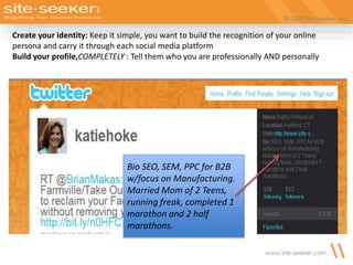 © 2009 Site-Seeker, Inc.
www.site-seeker.com
Bio SEO, SEM, PPC for B2B
w/focus on Manufacturing.
Married Mom of 2 Teens,
running freak, completed 1
marathon and 2 half
marathons.
Create your identity: Keep it simple, you want to build the recognition of your online
persona and carry it through each social media platform
Build your profile,COMPLETELY : Tell them who you are professionally AND personally
 