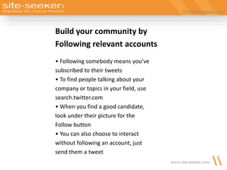 © 2009 Site-Seeker, Inc.
www.site-seeker.com
Build your community by
Following relevant accounts
• Following somebody means you’ve
subscribed to their tweets
• To find people talking about your
company or topics in your field, use
search.twitter.com
• When you find a good candidate,
look under their picture for the
Follow button
• You can also choose to interact
without following an account, just
send them a tweet
 