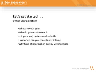 © 2009 Site-Seeker, Inc.
www.site-seeker.com
Let’s get started . . .
Define your objectives
•What are your goals
•Who do you want to reach
•Is it personal, professional or both
•How often can you consistently interact
•Why type of information do you wish to share
 