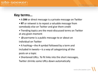 © 2009 Site-Seeker, Inc.
www.site-seeker.com
Key terms…
• A DM or direct message is a private message on Twitter
• RT or retweet is to repost a valuable message from
somebody else on Twitter and give them credit
• Trending topics are the most-discussed terms on Twitter
at any given moment
• @username is a public message to or about an
individual on Twitter
• A hashtag—the # symbol followed by a term and
included in tweets—is a way of categorizing all the
posts on a topic
• Shortened URLs. To fit links into the short messages,
Twitter shrinks some URLs down automatically
 
