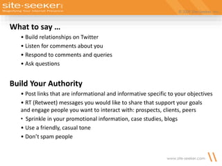 © 2009 Site-Seeker, Inc.
www.site-seeker.com
What to say …
• Build relationships on Twitter
• Listen for comments about you
• Respond to comments and queries
• Ask questions
Build Your Authority
• Post links that are informational and informative specific to your objectives
• RT (Retweet) messages you would like to share that support your goals
and engage people you want to interact with: prospects, clients, peers
• Sprinkle in your promotional information, case studies, blogs
• Use a friendly, casual tone
• Don’t spam people
 