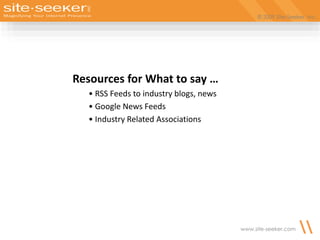 © 2009 Site-Seeker, Inc.
www.site-seeker.com
Resources for What to say …
• RSS Feeds to industry blogs, news
• Google News Feeds
• Industry Related Associations
 