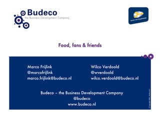 Food, fans & friends



Marco Frijlink
                 Wilco Verdoold
@marcofrijlink
                 @wverdoold
marco.frijlink@budeco.nl
       wilco.verdoold@budeco.nl




                                                            © Copyright 2009 - Budeco B.V.
       Budeco – the Business Development Company
                        @budeco
                     www.budeco.nl
 