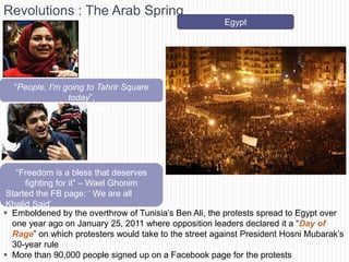 Revolutions : The Arab Spring
                                                       Egypt




  ―People, I'm going to Tahrir Square
                today‖,
          - Asmaa Mahfouz




   ―Freedom is a bless that deserves
      fighting for it‖ – Wael Ghonim
 Started the FB page: ‗ We are all
 Khalid Said‘
 Emboldened by the overthrow of Tunisia‘s Ben Ali, the protests spread to Egypt over
  one year ago on January 25, 2011 where opposition leaders declared it a ―Day of
  Rage‖ on which protesters would take to the street against President Hosni Mubarak‘s
  30-year rule
 More than 90,000 people signed up on a Facebook page for the protests
 