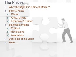 The Pieces
1.     What the #@$%!)* is Social Media ?
2.     Stats & Facts
     a) Global
     b) APAC & India
     c) Facebook & Twitter
3.     Significant Impact
     a) Political
     b) Revolutions
     c) Awareness
4.     Dark Side of the Moon
5.     Think…
 