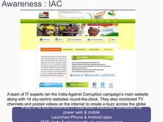 Awareness : IAC




 A team of IT experts ran the India Against Corruption campaign‘s main website
 along with 14 city-centric websites round-the-clock. They also monitored TV
 channels and posted videos on the internet to create a buzz across the globe
        A first of its kind movement in India which effectively harnessed the
                                 power web & mobile
                            Launched iPhone & Android apps
 